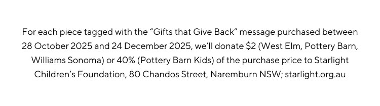 For each piece tagged with the Gifts that give back message purchased between 28 October 2025 and 24 December 2025, we'll donate $2 (West Elm, Pottery Barn, Williams Sonoma) or 40% (Pottery Barn Kids) of the purchase price to Starlight Children's Foundation